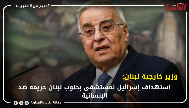 وزير خارجية لبنان: استهداف إسرائيل لمستشفى بجنوب لبنان جريمة ضد الإنسانية