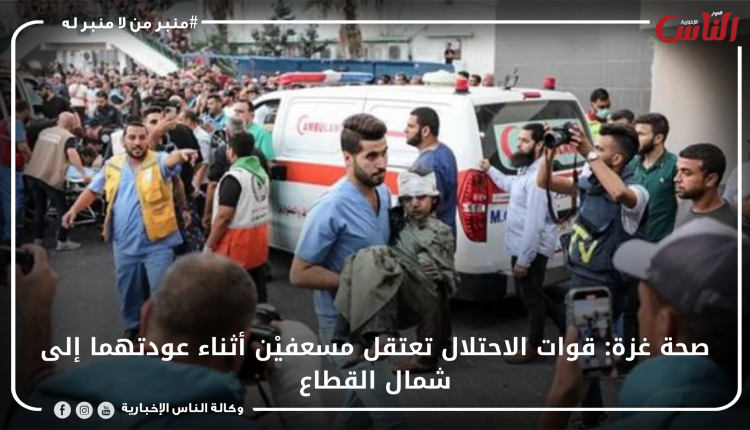 صحة غزة: قوات الاحتلال تعتقل مسعفيْن أثناء عودتهما إلى شمال القطاع